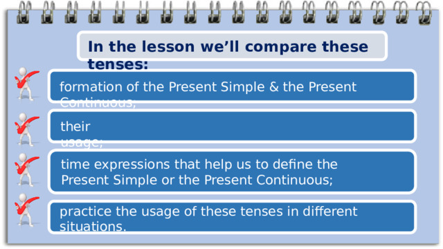 In the lesson we’ll compare these tenses: formation of the Present Simple & the Present Continuous; their usage; time expressions that help us to define the Present Simple or the Present Continuous; practice the usage of these tenses in different situations. 