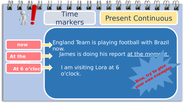 Now, try to give your own examples Present Continuous Time markers England Team is playing football with Brazil now. now  James is doing his report at the moment. At the moment I am visiting Lora at 6 o’clock. At 6 o’clock 