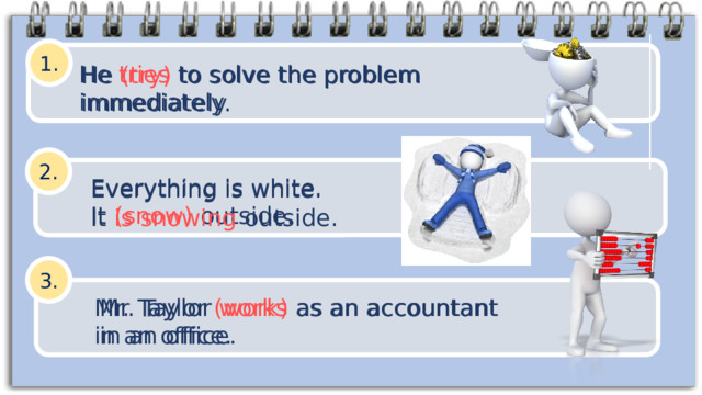 1. He tries to solve the problem immediately He (try) to solve the problem immediately. 2. Everything is white. It (snow) outside. Everything is white. It is snowing outside. 3. Mr. Taylor (work) as  an accountant in an office. Mr. Taylor works as  an accountant in an office. 