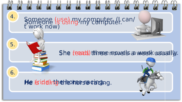 4. Someone (use) my computer. (I can/t work now) Someone is using my computer. 5. She (read) three novels a week usually. She reads three novels a week usually. 6. He (ride) the horse racing. He is riding the horse racing. 