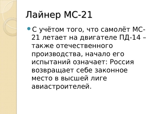 Лайнер МС-21 С учётом того, что самолёт МС-21 летает на двигателе ПД-14 – также отечественного производства, начало его испытаний означает: Россия возвращает себе законное место в высшей лиге авиастроителей.  