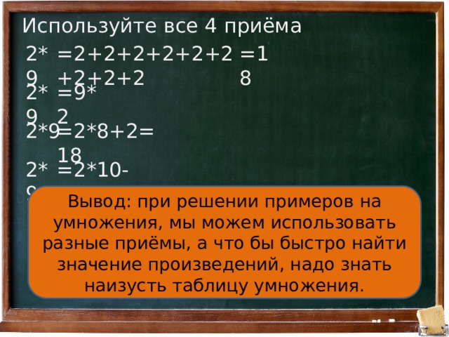 Используйте все 4 приёма 2*9 =2+2+2+2+2+2+2+2+2 =18 2*9 =9*2 2*9 =2*8+2=18 2*9 =2*10-2=18 Вывод: при решении примеров на умножения, мы можем использовать разные приёмы, а что бы быстро найти значение произведений, надо знать наизусть таблицу умножения. 