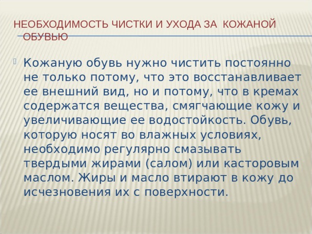 Необходимость чистки и ухода за кожаной обувью Кожаную обувь нужно чистить постоянно не только потому, что это восстанавливает ее внешний вид, но и потому, что в кремах содержатся вещества, смягчающие кожу и увеличивающие ее водостойкость. Обувь, которую носят во влажных условиях, необходимо регулярно смазывать твердыми жирами (салом) или касторовым маслом. Жиры и масло втирают в кожу до исчезновения их с поверхности. 