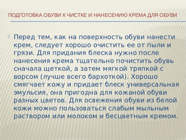 Подготовка обуви к чистке и нанесению крема для обуви   Перед тем, как на поверхность обуви нанести крем, следует хорошо очистить ее от пыли и грязи. Для придания блеска нужно после нанесения крема тщательно почистить обувь сначала щеткой, а затем мягкой тряпкой с ворсом (лучше всего бархоткой). Хорошо смягчает кожу и придает блеск универсальная эмульсия, она пригодна для кожаной обуви разных цветов. Для освежения обуви из белой кожи можно пользоваться слабым мыльным раствором или молоком и бесцветным кремом. 