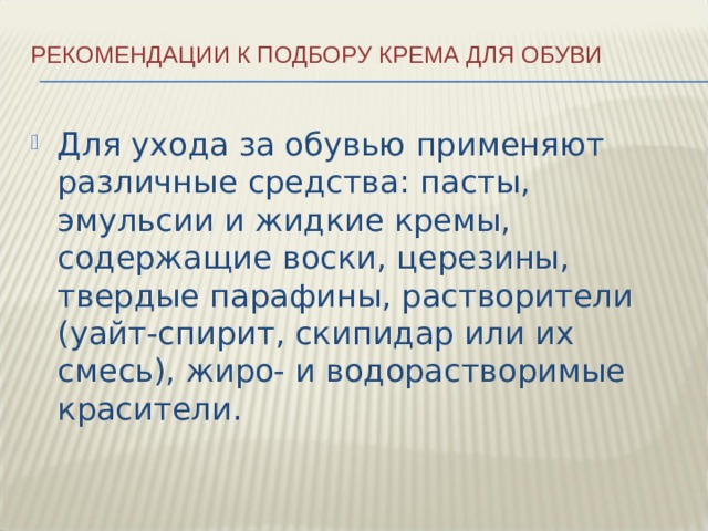 Рекомендации к подбору крема для обуви   Для ухода за обувью применяют различные средства: пасты, эмульсии и жидкие кремы, содержащие воски, церезины, твердые парафины, растворители (уайт-спирит, скипидар или их смесь), жиро- и водорастворимые красители. 