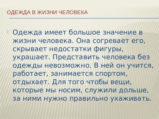 Одежда в жизни человека   Одежда имеет большое значение в жизни человека. Она согревает его, скрывает недостатки фигуры, украшает. Представить человека без одежды невозможно. В ней он учится, работает, занимается спортом, отдыхает. Для того чтобы вещи, которые мы носим, служили дольше, за ними нужно правильно ухаживать. 