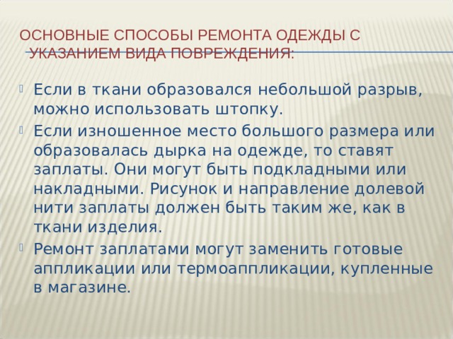 Основные способы ремонта одежды с указанием вида повреждения: Если в ткани образовался небольшой разрыв, можно использовать штопку. Если изношенное место большого размера или образовалась дырка на одежде, то ставят заплаты. Они могут быть подкладными или накладными. Рисунок и направление долевой нити заплаты должен быть таким же, как в ткани изделия. Ремонт заплатами могут заменить готовые аппликации или термоаппликации, купленные в магазине. 