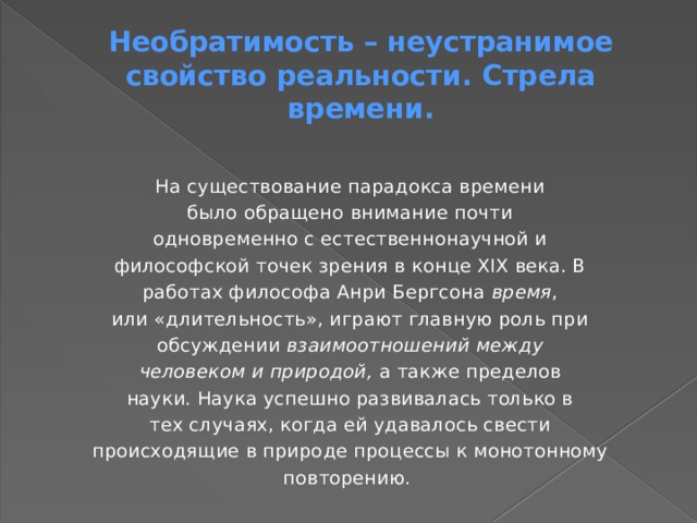 Необратимость – неустранимое свойство реальности. Стрела времени. На существование парадокса времени было обращено внимание почти одновременно с естественнонаучной и философской точек зрения в конце XIX века. В работах философа Анри Бергсона время , или «длительность», играют главную роль при обсуждении взаимоотношений между человеком и природой, а также пределов науки. Наука успешно развивалась только в тех случаях, когда ей удавалось свести происходящие в природе процессы к монотонному повторению. 