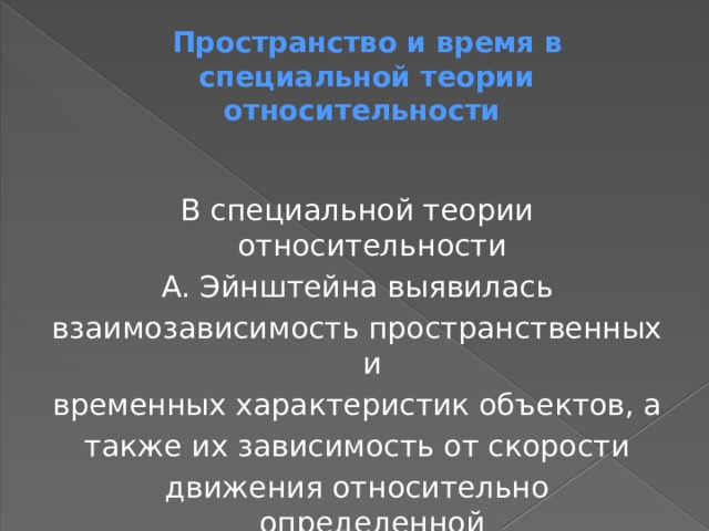 Пространство и время в специальной теории относительности В специальной теории относительности А. Эйнштейна выявилась взаимозависимость пространственных и временных характеристик объектов, а также их зависимость от скорости движения относительно определенной системы отсчета. 