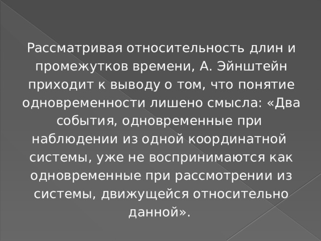 Рассматривая относительность длин и промежутков времени, А. Эйнштейн приходит к выводу о том, что понятие одновременности лишено смысла: «Два события, одновременные при наблюдении из одной координатной системы, уже не воспринимаются как одновременные при рассмотрении из системы, движущейся относительно данной». 