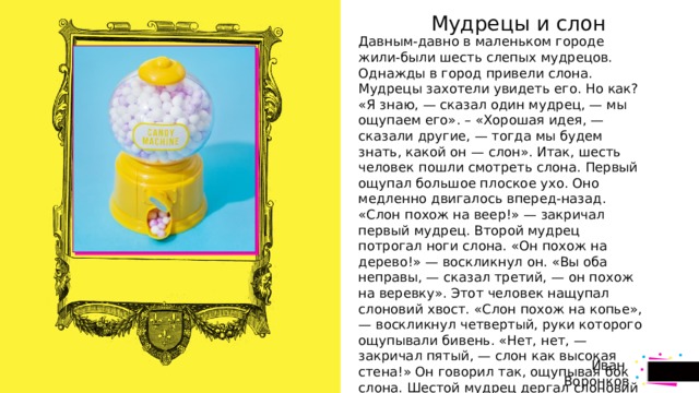 стр.  Мудрецы и слон Давным-давно в маленьком городе жили-были шесть слепых мудрецов. Однажды в город привели слона. Мудрецы захотели увидеть его. Но как? «Я знаю, — сказал один мудрец, — мы ощупаем его». – «Хорошая идея, — сказали другие, — тогда мы будем знать, какой он — слон». Итак, шесть человек пошли смотреть слона. Первый ощупал большое плоское ухо. Оно медленно двигалось вперед-назад. «Слон похож на веер!» — закричал первый мудрец. Второй мудрец потрогал ноги слона. «Он похож на дерево!» — воскликнул он. «Вы оба неправы, — сказал третий, — он похож на веревку». Этот человек нащупал слоновий хвост. «Слон похож на копье», — воскликнул четвертый, руки которого ощупывали бивень. «Нет, нет, — закричал пятый, — слон как высокая стена!» Он говорил так, ощупывая бок слона. Шестой мудрец дергал слоновий хобот. «Вы все неправы, — сказал он, — слон похож на змею». – «Нет, на веревку!» – «Змея!» – «Стена!» – «Вы ошибаетесь!» – «Я прав!» Шестеро слепых кричали друг на друга целый час. И они так никогда не узнали, как выглядит слон.  