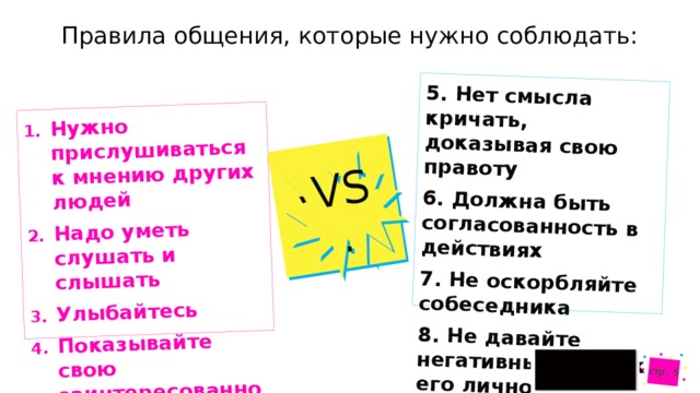 Нужно прислушиваться к мнению других людей Надо уметь слушать и слышать Улыбайтесь Показывайте свою заинтересованность VS. 5. Нет смысла кричать, доказывая свою правоту 6. Должна быть согласованность в действиях стр.  7. Не оскорбляйте собеседника VS. 8. Не давайте негативных оценок его личности Правила общения, которые нужно соблюдать:  