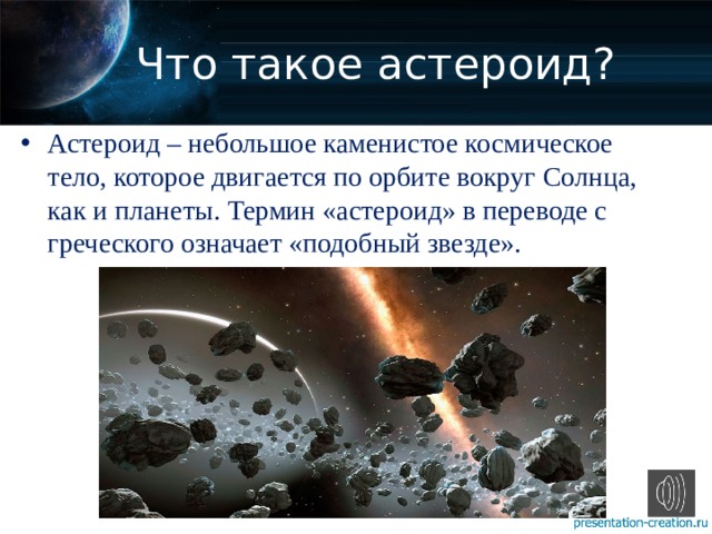 Что такое астероид? Астероид – небольшое каменистое космическое тело, которое двигается по орбите вокруг Солнца, как и планеты. Термин «астероид» в переводе с греческого означает «подобный звезде». 
