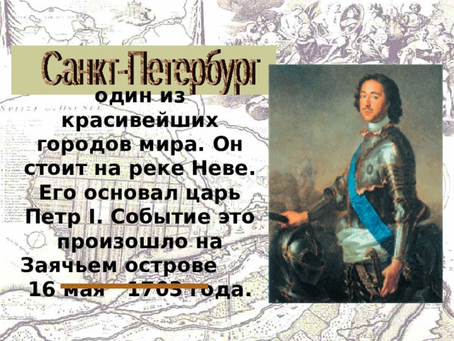 один из красивейших городов мира. Он стоит на реке Неве. Его основал царь Петр I . Событие это произошло на Заячьем острове 16 мая 1703 года. 