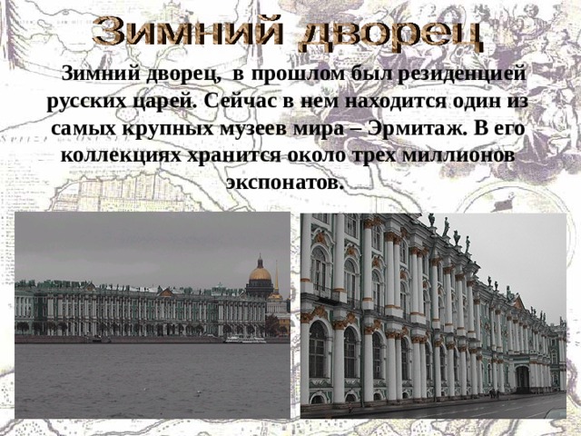    Зимний дворец, в прошлом был резиденцией русских царей. Сейчас в нем находится один из самых крупных музеев мира – Эрмитаж. В его коллекциях хранится около трех миллионов экспонатов.   