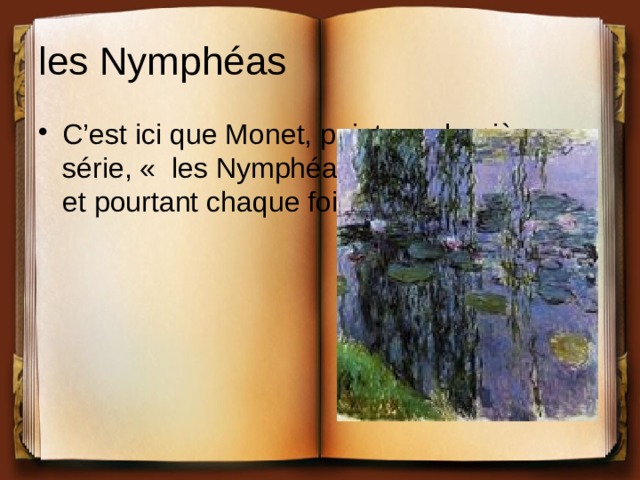 les Nymphéas C’est ici que Monet, peint sa dernière série, «  les Nymphéas  », au même sujet et pourtant chaque fois différents. 