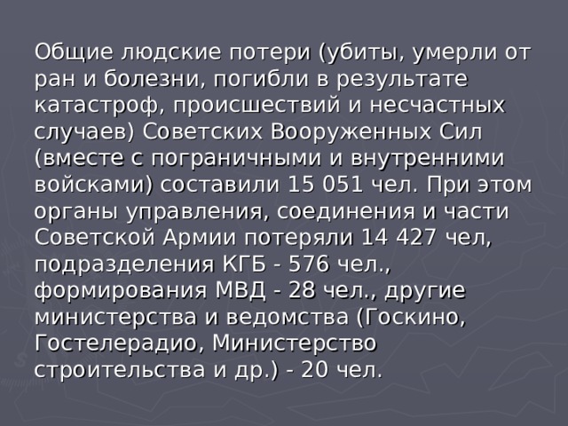 Общие людские потери (убиты, умерли от ран и болезни, погибли в результате катастроф, происшествий и несчастных случаев) Советских Вооруженных Сил (вместе с пограничными и внутренними войсками) составили 15 051 чел. При этом органы управления, соединения и части Советской Армии потеряли 14 427 чел, подразделения КГБ - 576 чел., формирования МВД - 28 чел., другие министерства и ведомства (Госкино, Гостелерадио, Министерство строительства и др.) - 20 чел.  