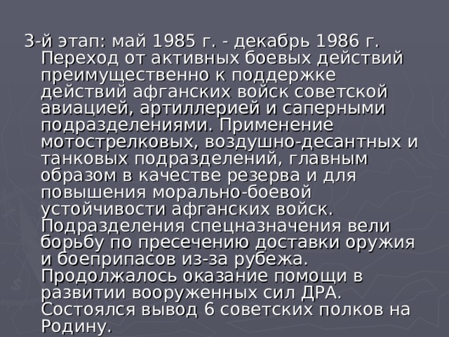 3-й этап: май 1985 г. - декабрь 1986 г. Переход от активных боевых действий преимущественно к поддержке действий афганских войск советской авиацией, артиллерией и саперными подразделениями. Применение мотострелковых, воздушно-десантных и танковых подразделений, главным образом в качестве резерва и для повышения морально-боевой устойчивости афганских войск. Подразделения спецназначения вели борьбу по пресечению доставки оружия и боеприпасов из-за рубежа. Продолжалось оказание помощи в развитии вооруженных сил ДРА. Состоялся вывод 6 советских полков на Родину.  