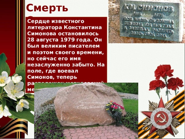 Смерть Симонова Сердце известного литератора Константина Симонова остановилось 28 августа 1979 года. Он был великим писателем и поэтом своего времени, но сейчас его имя незаслуженно забыто. На поле, где воевал Симонов, теперь расположен могилевский мемориальный комплекс. 