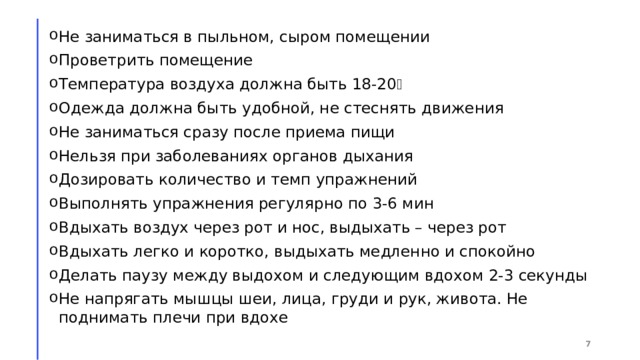 Не заниматься в пыльном, сыром помещении Проветрить помещение Температура воздуха должна быть 18-20 ⸰ Одежда должна быть удобной, не стеснять движения Не заниматься сразу после приема пищи Нельзя при заболеваниях органов дыхания Дозировать количество и темп упражнений Выполнять упражнения регулярно по 3-6 мин Вдыхать воздух через рот и нос, выдыхать – через рот Вдыхать легко и коротко, выдыхать медленно и спокойно Делать паузу между выдохом и следующим вдохом 2-3 секунды Не напрягать мышцы шеи, лица, груди и рук, живота. Не поднимать плечи при вдохе 1 