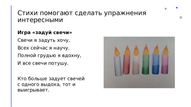 Стихи помогают сделать упражнения интересными Игра «задуй свечи» Свечи я задуть хочу, Всех сейчас я научу. Полной грудью я вдохну, И все свечи потушу. Кто больше задует свечей с одного выдоха, тот и выигрывает. 