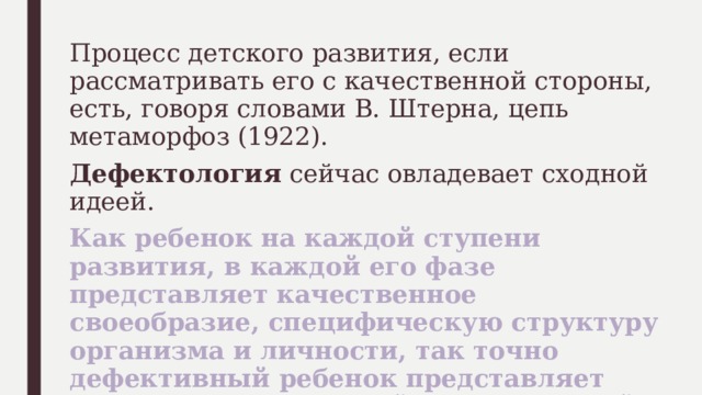 Процесс детского развития, если рассматривать его с качественной стороны, есть, говоря словами В. Штерна, цепь метаморфоз (1922). Дефектология сейчас овладевает сходной идеей. Как ребенок на каждой ступени развития, в каждой его фазе представляет качественное своеобразие, специфическую структуру организма и личности, так точно дефективный ребенок представляет качественно отличный, своеобразный тип развития. 