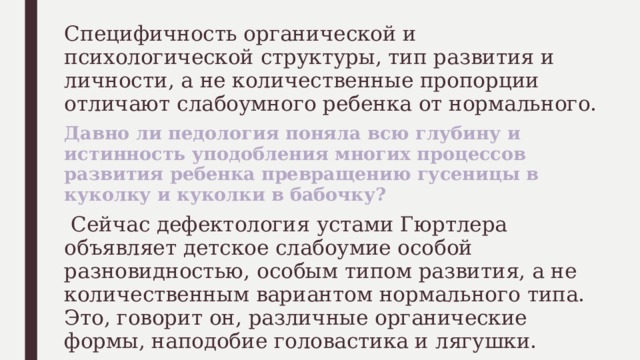 Специфичность органической и психологической структуры, тип развития и личности, а не количественные пропорции отличают слабоумного ребенка от нормального. Давно ли педология поняла всю глубину и истинность уподобления многих процессов развития ребенка превращению гусеницы в куколку и куколки в бабочку?  Сейчас дефектология устами Гюртлера объявляет детское слабоумие особой разновидностью, особым типом развития, а не количественным вариантом нормального типа. Это, говорит он, различные органические формы, наподобие головастика и лягушки. 