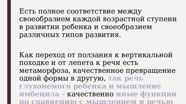 Есть полное соответствие между своеобразием каждой возрастной ступени в развитии ребенка и своеобразием различных типов развития. Как переход от ползания к вертикальной походке и от лепета к речи есть метаморфоза, качественное превращение одной формы в другую, так речь глухонемого ребенка и мышление имбецила - качественно иные функции по сравнению с мышлением и речью нормальных детей. 