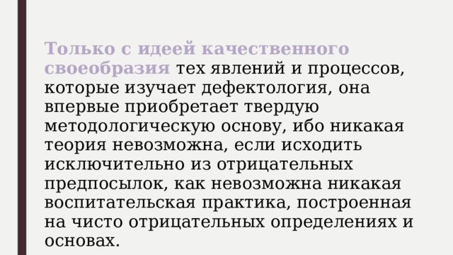 Только с идеей качественного своеобразия тех явлений и процессов, которые изучает дефектология, она впервые приобретает твердую методологическую основу, ибо никакая теория невозможна, если исходить исключительно из отрицательных предпосылок, как невозможна никакая воспитательская практика, построенная на чисто отрицательных определениях и основах. 