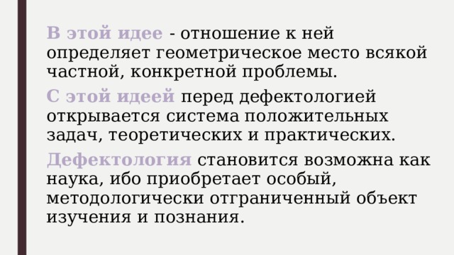 В этой идее - отношение к ней определяет геометрическое место всякой частной, конкретной проблемы. С этой идеей перед дефектологией открывается система положительных задач, теоретических и практических. Дефектология становится возможна как наука, ибо приобретает особый, методологически отграниченный объект изучения и познания. 