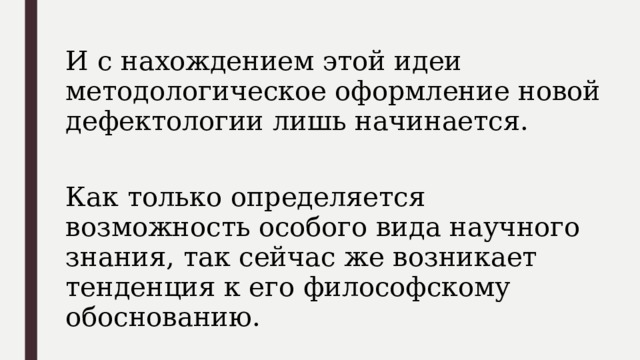 И с нахождением этой идеи методологическое оформление новой дефектологии лишь начинается. Как только определяется возможность особого вида научного знания, так сейчас же возникает тенденция к его философскому обоснованию. 