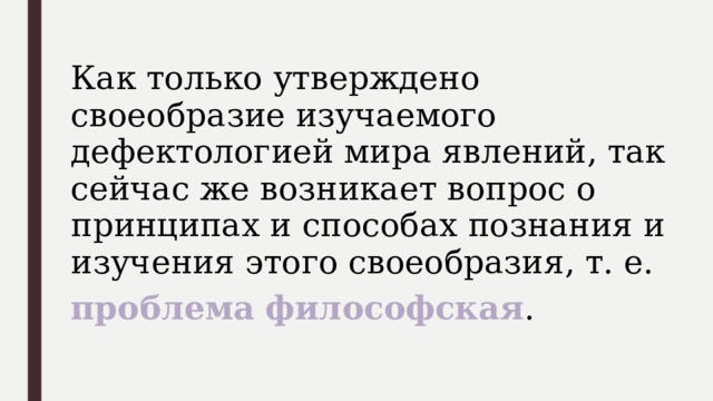 Как только утверждено своеобразие изучаемого дефектологией мира явлений, так сейчас же возникает вопрос о принципах и способах познания и изучения этого своеобразия, т. е. проблема  философская . 