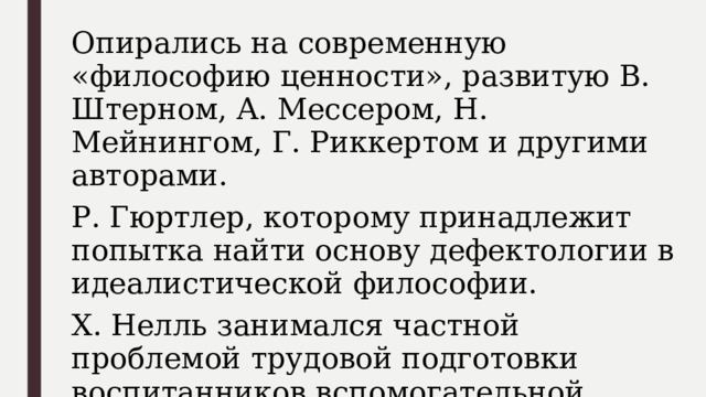 Опирались на современную «философию ценности», развитую В. Штерном, А. Мессером, Н. Мейнингом, Г. Риккертом и другими авторами. Р. Гюртлер, которому принадлежит попытка найти основу дефектологии в идеалистической философии. X. Нелль занимался частной проблемой трудовой подготовки воспитанников вспомогательной школы. 