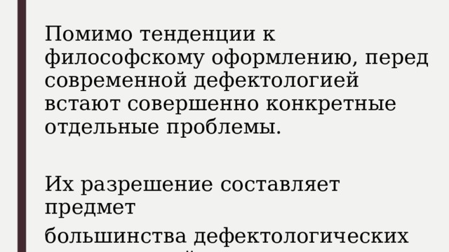 Помимо тенденции к философскому оформлению, перед современной дефектологией встают совершенно конкретные отдельные проблемы. Их разрешение составляет предмет большинства дефектологических исследований. 