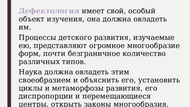 Дефектология имеет свой, особый объект изучения, она должна овладеть им. Процессы детского развития, изучаемые ею, представляют огромное многообразие форм, почти безграничное количество различных типов. Наука должна овладеть этим своеобразием и объяснить его, установить циклы и метаморфозы развития, его диспропорции и перемещающиеся центры, открыть законы многообразия. 