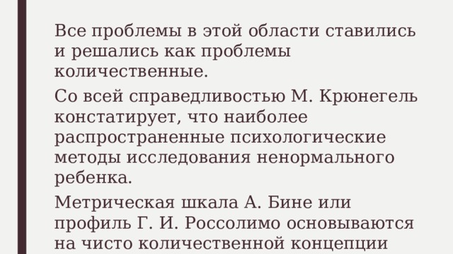 Все проблемы в этой области ставились и решались как проблемы количественные. Со всей справедливостью М. Крюнегель констатирует, что наиболее распространенные психологические методы исследования ненормального ребенка. Метрическая шкала А. Бине или профиль Г. И. Россолимо основываются на чисто количественной концепции детского развития, осложненного дефектом.   