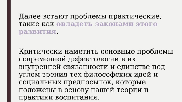 Далее встают проблемы практические, такие как овладеть законами этого развития . Критически наметить основные проблемы современной дефектологии в их внутренней связанности и единстве под углом зрения тех философских идей и социальных предпосылок, которые положены в основу нашей теории и практики воспитания. 