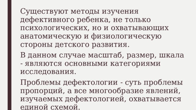 Существуют методы изучения дефективного ребенка, не только психологических, но и охватывающих анатомическую и физиологическую стороны детского развития. В данном случае масштаб, размер, шкала - являются основными категориями исследования. Проблемы дефектологии - суть проблемы пропорций, а все многообразие явлений, изучаемых дефектологией, охватывается единой схемой. 