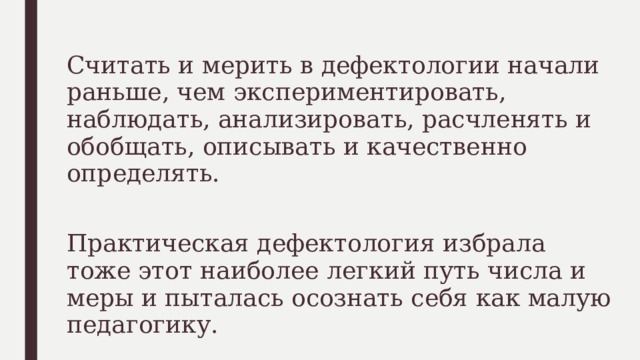 Считать и мерить в дефектологии начали раньше, чем экспериментировать, наблюдать, анализировать, расчленять и обобщать, описывать и качественно определять. Практическая дефектология избрала тоже этот наиболее легкий путь числа и меры и пыталась осознать себя как малую педагогику. 