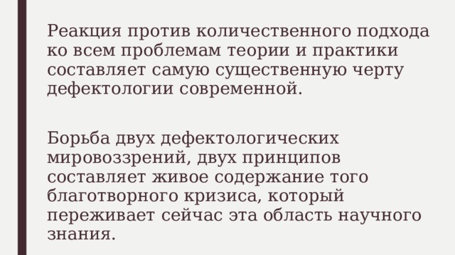 Реакция против количественного подхода ко всем проблемам теории и практики составляет самую существенную черту дефектологии современной. Борьба двух дефектологических мировоззрений, двух принципов составляет живое содержание того благотворного кризиса, который переживает сейчас эта область научного знания. 