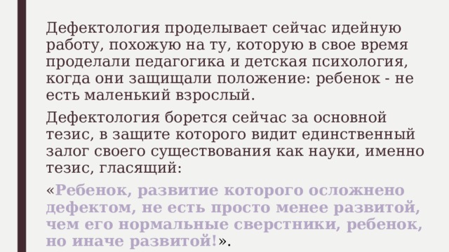 Дефектология проделывает сейчас идейную работу, похожую на ту, которую в свое время проделали педагогика и детская психология, когда они защищали положение: ребенок - не есть маленький взрослый. Дефектология борется сейчас за основной тезис, в защите которого видит единственный залог своего существования как науки, именно тезис, гласящий: « Ребенок, развитие которого осложнено дефектом, не есть просто менее развитой, чем его нормальные сверстники, ребенок, но иначе развитой! ». 