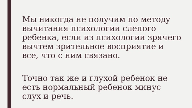 Мы никогда не получим по методу вычитания психологии слепого ребенка, если из психологии зрячего вычтем зрительное восприятие и все, что с ним связано. Точно так же и глухой ребенок не есть нормальный ребенок минус слух и речь. 