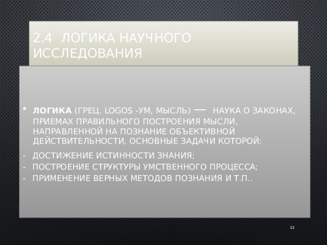 2.4 Логика научного исследования Логика (грец. logos -ум, мысль) — наука о законах, приемах правильного построения мысли, направленной на познание объективной действительности, основные задачи которой: -  достижение истинности знания; -  построение структуры умственного процесса; -  применение верных методов познания и т.п.. 11 