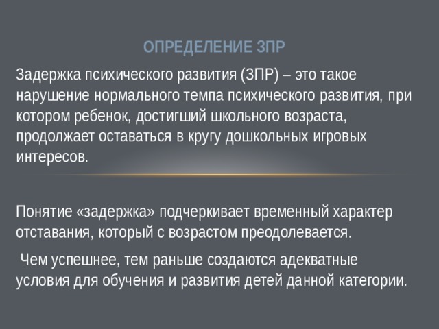 ОПРЕДЕЛЕНИЕ ЗПР Задержка психического развития (ЗПР) – это такое нарушение нормального темпа психического развития, при котором ребенок, достигший школьного возраста, продолжает оставаться в кругу дошкольных игровых интересов. Понятие «задержка» подчеркивает временный характер отставания, который с возрастом преодолевается.  Чем успешнее, тем раньше создаются адекватные условия для обучения и развития детей данной категории. 