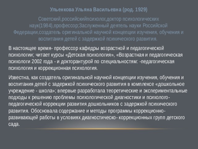 Ульенкова Ульяна Васильевна (род. 1929) Советский,российскийпсихолог,доктор психологических наук(1984),профессор;Заслуженный деятель науки Российской Федерации,создатель оригинальной научной концепции изучения, обучения и воспитания детей с задержкой психического развития. В настоящее время- профессор кафедры возрастной и педагогической психологии; читает курсы «Детская психология», «Возрастная и педагогическая психологи 2002 года - и докторантурой по специальностям: -педагогическая психология и коррекционная психология. Известна, как создатель оригинальной научной концепции изучения, обучения и воспитания детей с задержкой психического развития в комплексе «дошкольное учреждение - школа»; впервые разработала теоретические и экспериментальные подходы к решению проблемы психологической диагностики и психолого-педагогической коррекции развития дошкольников с задержкой психического развития. Обосновала содержание и методы программы коррекционно-развивающей работы в условиях диагностическо- коррекционных групп детского сада. 