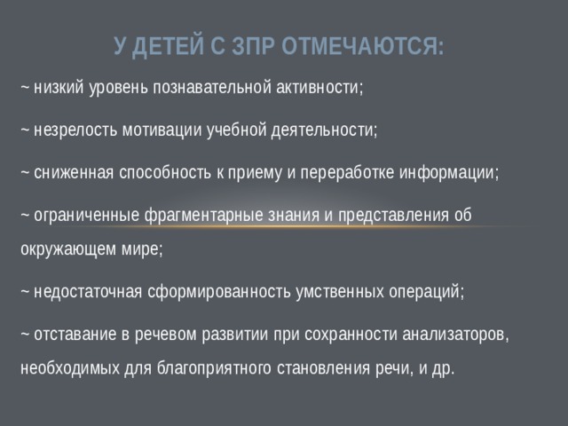  У детей с ЗПР отмечаются: ~ низкий уровень познавательной активности; ~ незрелость мотивации учебной деятельности; ~ сниженная способность к приему и переработке информации; ~ ограниченные фрагментарные знания и представления об окружающем мире; ~ недостаточная сформированность умственных операций; ~ отставание в речевом развитии при сохранности анализаторов, необходимых для благоприятного становления речи, и др. 