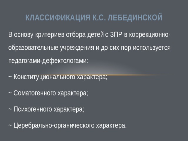 Классификация К.С. Лебединской В основу критериев отбора детей с ЗПР в коррекционно-образовательные учреждения и до сих пор используется педагогами-дефектологами: ~ Конституционального характера; ~ Соматогенного характера; ~ Психогенного характера; ~ Церебрально-органического характера. 