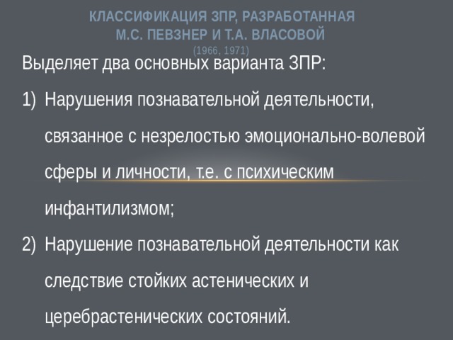 КЛАССИФИКАЦИЯ ЗПР, разработанная  М.С. Певзнер и Т.А. Власовой  (1966, 1971)  Выделяет два основных варианта ЗПР: Нарушения познавательной деятельности, связанное с незрелостью эмоционально-волевой сферы и личности, т.е. с психическим инфантилизмом; Нарушение познавательной деятельности как следствие стойких астенических и церебрастенических состояний. 