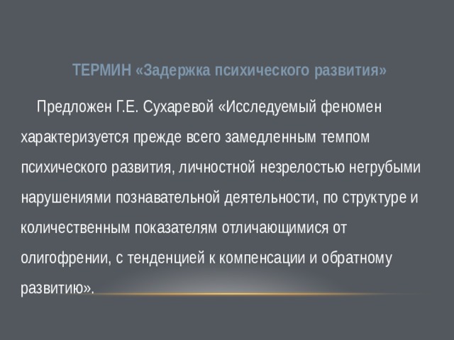   ТЕРМИН «Задержка психического развития»  Предложен Г.Е. Сухаревой «Исследуемый феномен характеризуется прежде всего замедленным темпом психического развития, личностной незрелостью негрубыми нарушениями познавательной деятельности, по структуре и количественным показателям отличающимися от олигофрении, с тенденцией к компенсации и обратному развитию». 