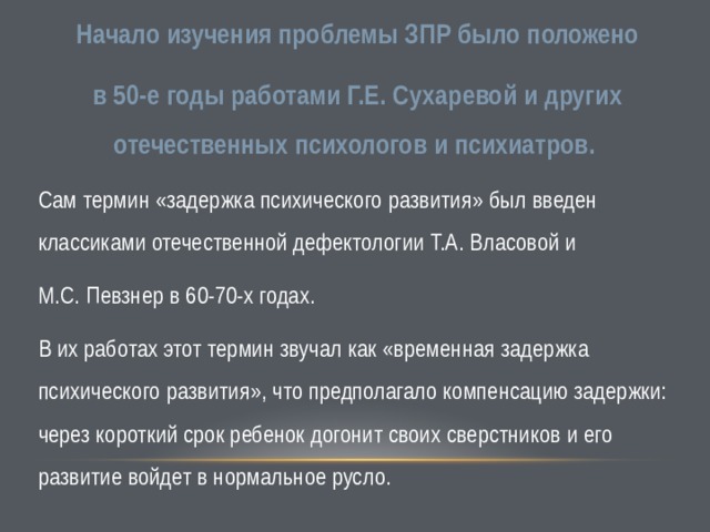 Начало изучения проблемы ЗПР было положено в 50-е годы работами Г.Е. Сухаревой и других отечественных психологов и психиатров. Сам термин «задержка психического развития» был введен классиками отечественной дефектологии Т.А. Власовой и М.С. Певзнер в 60-70-х годах. В их работах этот термин звучал как «временная задержка психического развития», что предполагало компенсацию задержки: через короткий срок ребенок догонит своих сверстников и его развитие войдет в нормальное русло. 